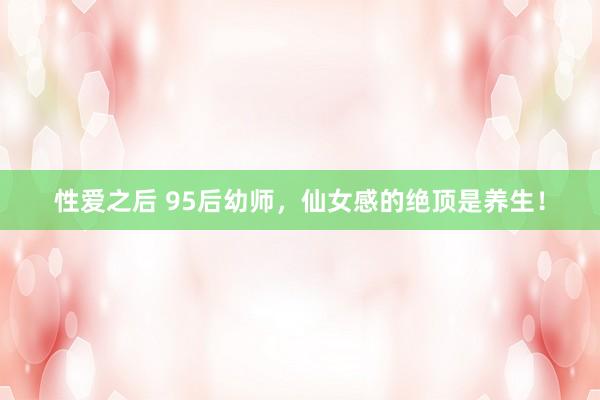 性爱之后 95后幼师,仙女感的绝顶是养生!