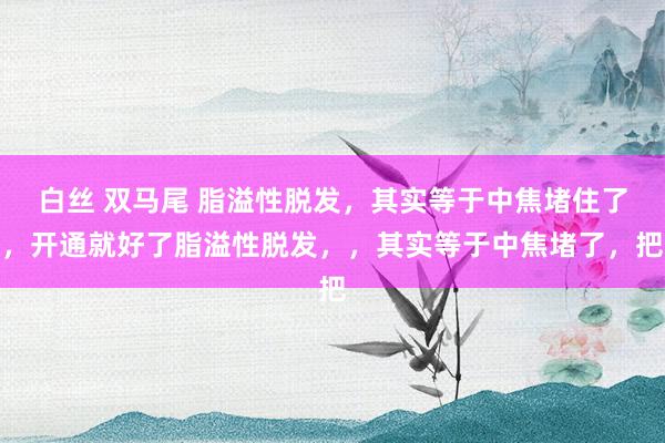 白丝 双马尾 脂溢性脱发,其实等于中焦堵住了,开通就好了脂溢性脱发,,其实等于中焦堵了,把