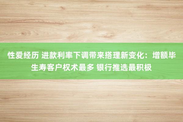 性爱经历 进款利率下调带来搭理新变化：增额毕生寿客户权术最多 银行推选最积极