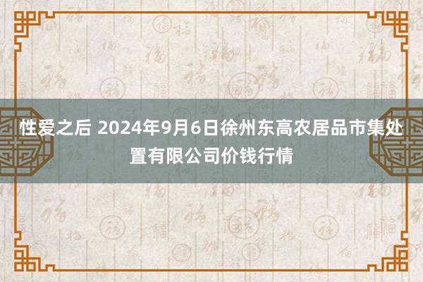 性爱之后 2024年9月6日徐州东高农居品市集处置有限公司价钱行情