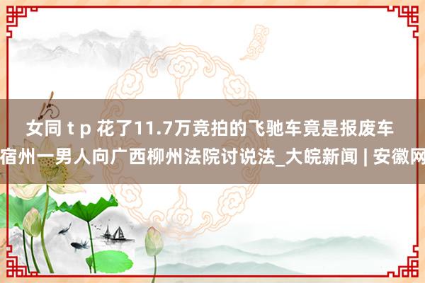 女同 t p 花了11.7万竞拍的飞驰车竟是报废车 宿州一男人向广西柳州法院讨说法_大皖新闻 | 安徽网