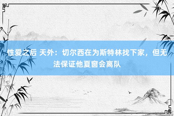 性爱之后 天外:切尔西在为斯特林找下家,但无法保证他夏窗会离队