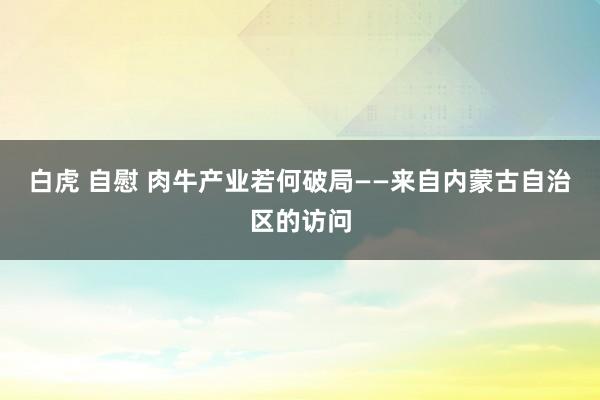白虎 自慰 肉牛产业若何破局——来自内蒙古自治区的访问