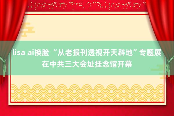 lisa ai换脸 “从老报刊透视开天辟地”专题展在中共三大会址挂念馆开幕