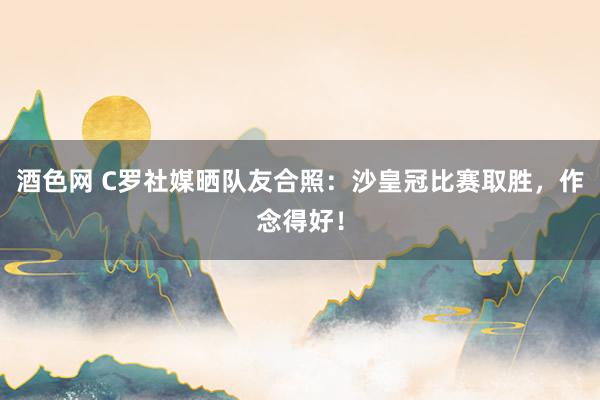 酒色网 C罗社媒晒队友合照：沙皇冠比赛取胜，作念得好！