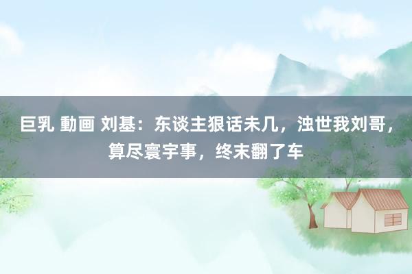 巨乳 動画 刘基：东谈主狠话未几，浊世我刘哥，算尽寰宇事，终末翻了车