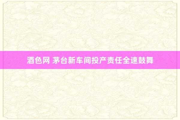酒色网 茅台新车间投产责任全速鼓舞