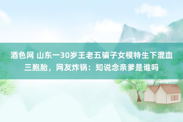 酒色网 山东一30岁王老五骗子女模特生下混血三胞胎，网友炸锅：知说念亲爹是谁吗