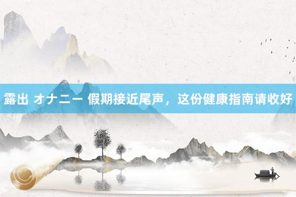露出 オナニー 假期接近尾声，这份健康指南请收好