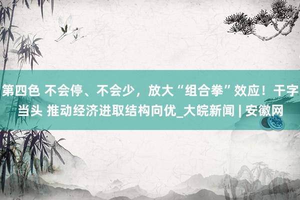 第四色 不会停、不会少，放大“组合拳”效应！干字当头 推动经济进取结构向优_大皖新闻 | 安徽网