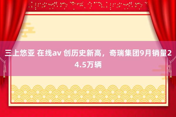 三上悠亚 在线av 创历史新高，奇瑞集团9月销量24.5万辆