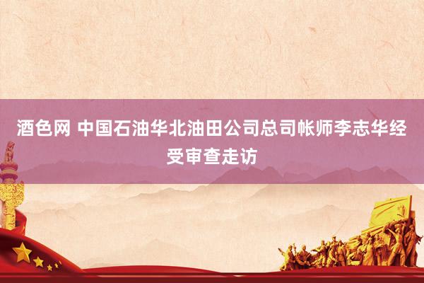 酒色网 中国石油华北油田公司总司帐师李志华经受审查走访