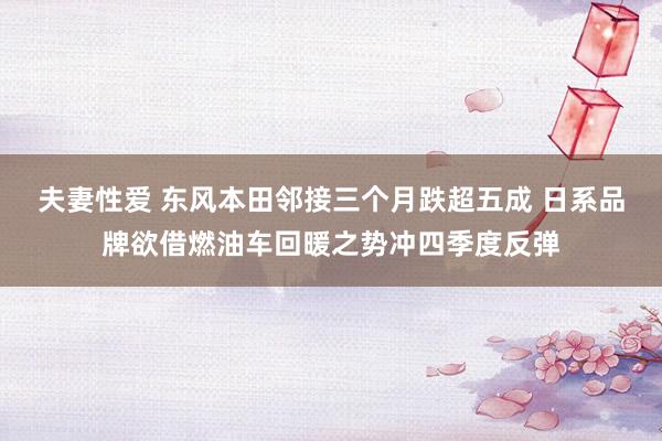 夫妻性爱 东风本田邻接三个月跌超五成 日系品牌欲借燃油车回暖之势冲四季度反弹