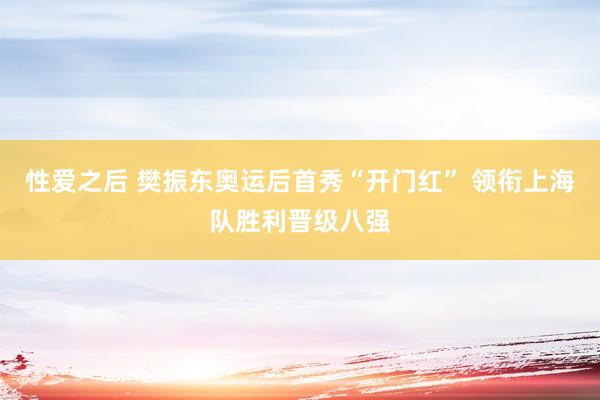 性爱之后 樊振东奥运后首秀“开门红” 领衔上海队胜利晋级八强
