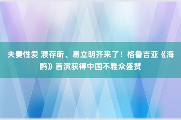 夫妻性爱 濮存昕、易立明齐来了！格鲁吉亚《海鸥》首演获得中国不雅众盛赞