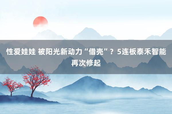 性爱娃娃 被阳光新动力“借壳”？5连板泰禾智能再次修起