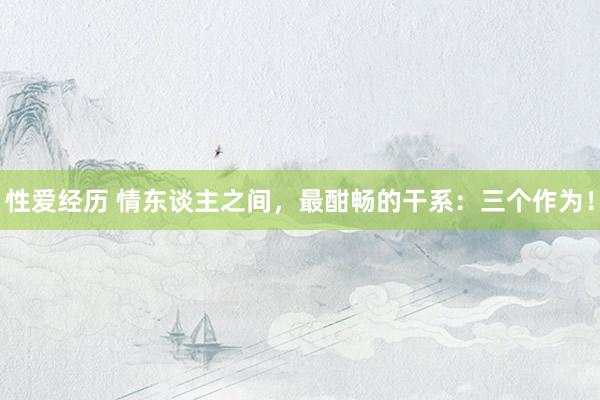 性爱经历 情东谈主之间，最酣畅的干系：三个作为！
