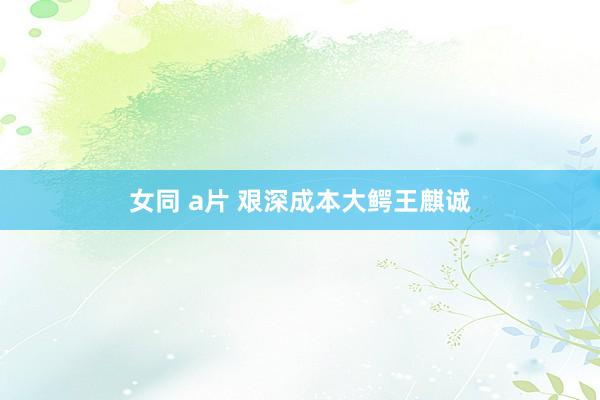 女同 a片 艰深成本大鳄王麒诚