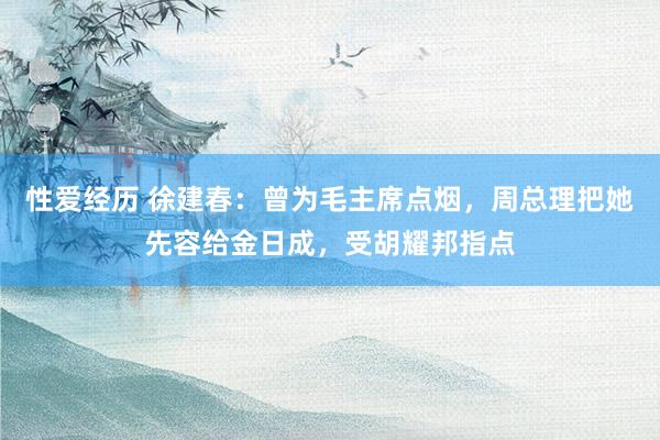 性爱经历 徐建春：曾为毛主席点烟，周总理把她先容给金日成，受胡耀邦指点