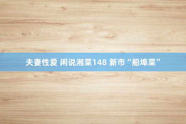 夫妻性爱 闲说湘菜148 新市“船埠菜”