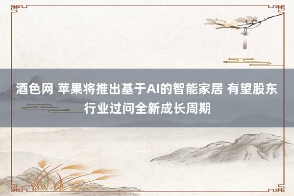 酒色网 苹果将推出基于AI的智能家居 有望股东行业过问全新成长周期