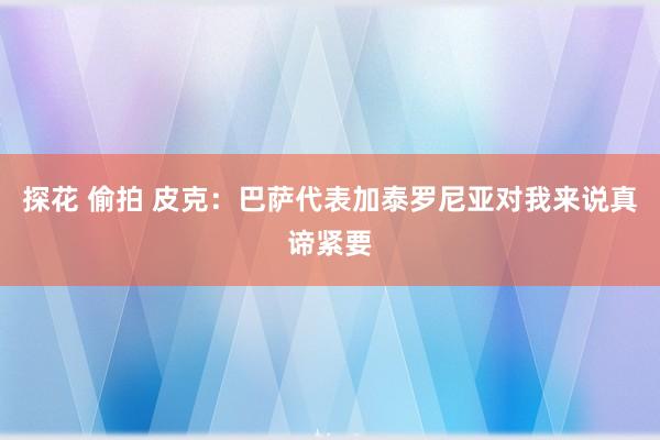探花 偷拍 皮克:巴萨代表加泰罗尼亚 对我来说真谛紧要