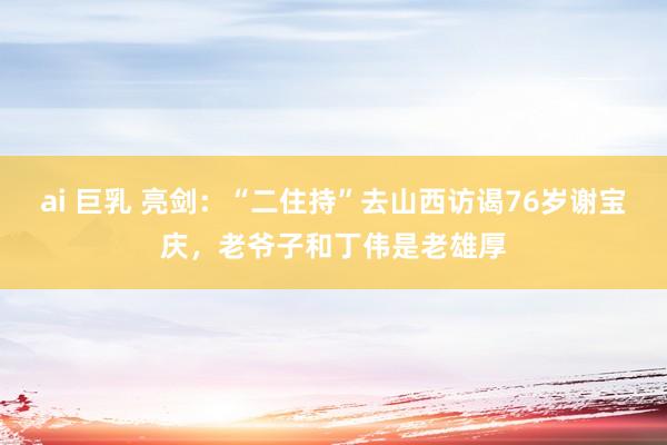 ai 巨乳 亮剑：“二住持”去山西访谒76岁谢宝庆，老爷子和丁伟是老雄厚