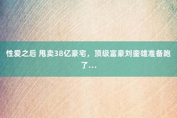 性爱之后 甩卖38亿豪宅，顶级富豪刘銮雄准备跑了…