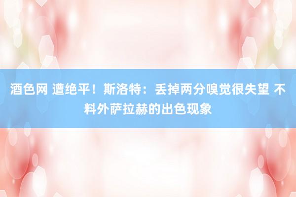 酒色网 遭绝平！斯洛特：丢掉两分嗅觉很失望 不料外萨拉赫的出色现象