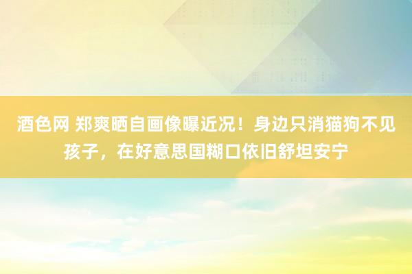 酒色网 郑爽晒自画像曝近况！身边只消猫狗不见孩子，在好意思国糊口依旧舒坦安宁