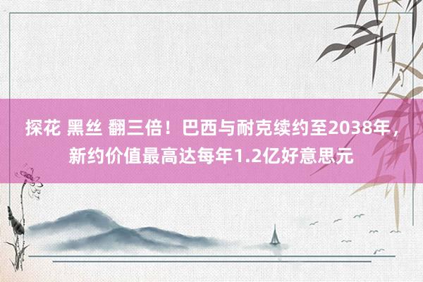 探花 黑丝 翻三倍！巴西与耐克续约至2038年，新约价值最高达每年1.2亿好意思元