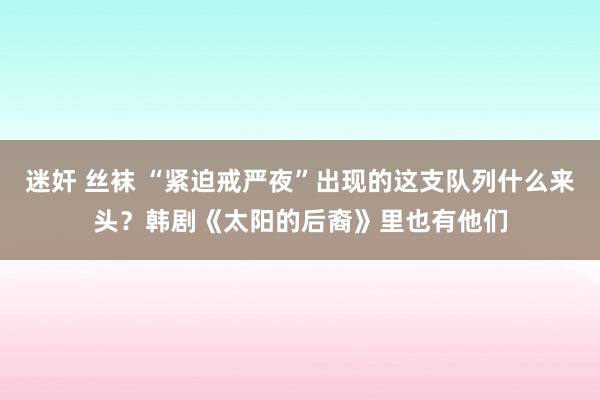 迷奸 丝袜 “紧迫戒严夜”出现的这支队列什么来头？韩剧《太阳的后裔》里也有他们