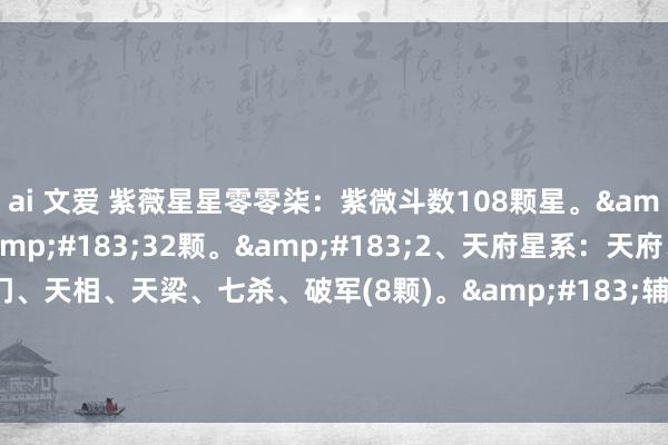 ai 文爱 紫薇星星零零柒:紫微斗数108颗星。·甲级星曜·32颗。·2、天府星系:天府、太阴、贪狼、巨门、天相、天梁、七杀、破军(8颗)。·辅星系·共18颗。→1、日系辅星:三台、八座、恩光、天费(4颗).