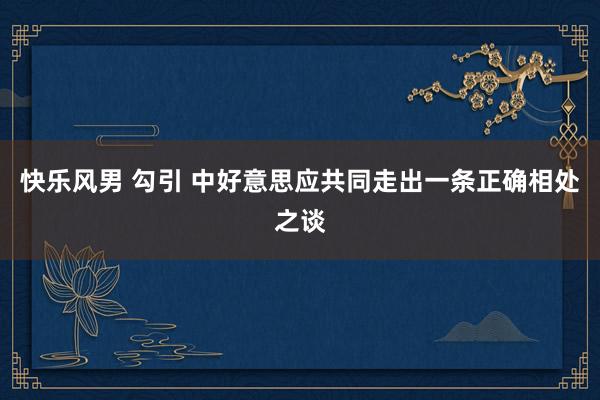 快乐风男 勾引 中好意思应共同走出一条正确相处之谈