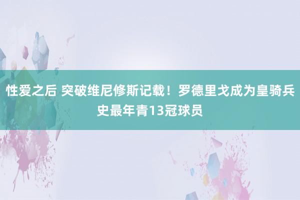 性爱之后 突破维尼修斯记载！罗德里戈成为皇骑兵史最年青13冠球员