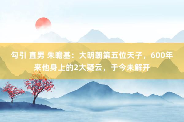 勾引 直男 朱瞻基：大明朝第五位天子，600年来他身上的2大疑云，于今未解开