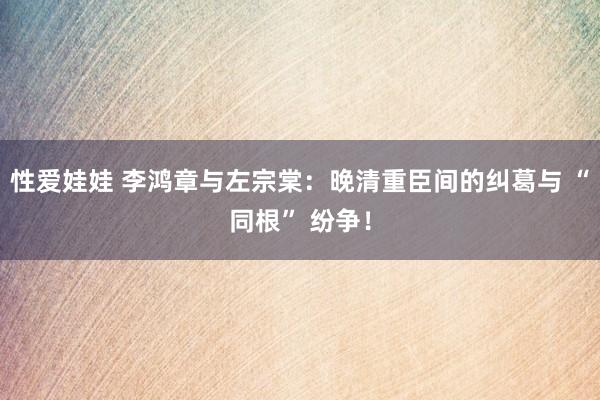 性爱娃娃 李鸿章与左宗棠：晚清重臣间的纠葛与 “同根” 纷争！