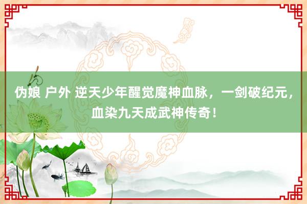 伪娘 户外 逆天少年醒觉魔神血脉，一剑破纪元，血染九天成武神传奇！