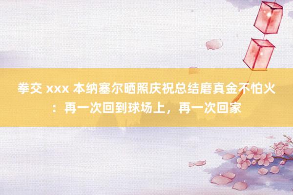 拳交 xxx 本纳塞尔晒照庆祝总结磨真金不怕火：再一次回到球场上，再一次回家