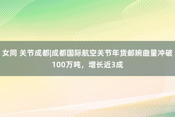 女同 关节成都|成都国际航空关节年货邮婉曲量冲破100万吨，增长近3成