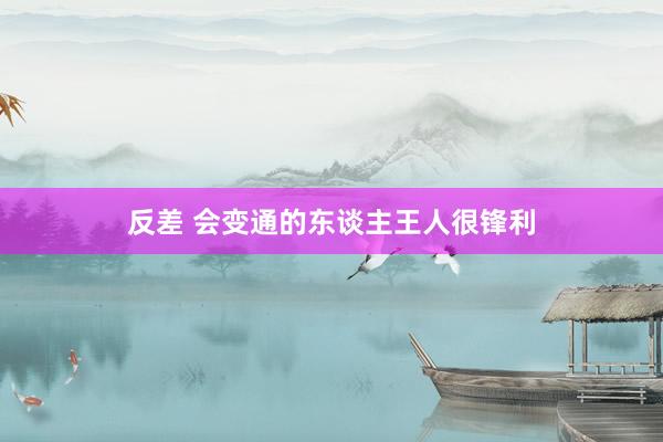 反差 会变通的东谈主王人很锋利