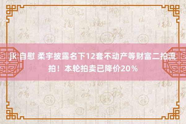 jk 自慰 柔宇披露名下12套不动产等财富二拍流拍！本轮拍卖已降价20％