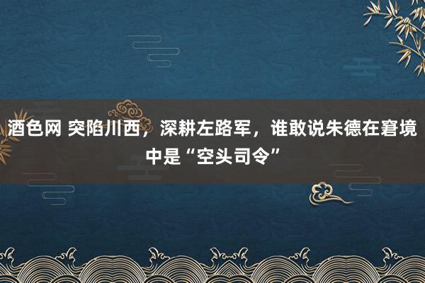 酒色网 突陷川西，深耕左路军，谁敢说朱德在窘境中是“空头司令”