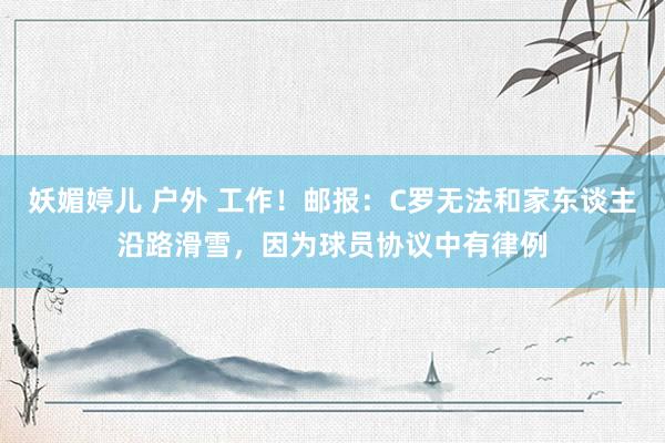 妖媚婷儿 户外 工作！邮报：C罗无法和家东谈主沿路滑雪，因为球员协议中有律例