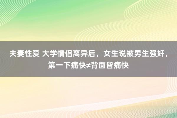 夫妻性爱 大学情侣离异后，女生说被男生强奸，第一下痛快≠背面皆痛快