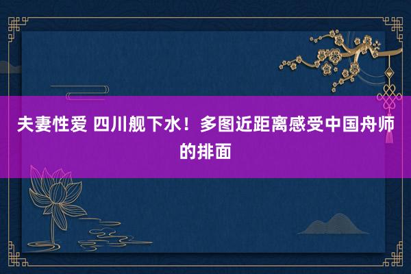 夫妻性爱 四川舰下水！多图近距离感受中国舟师的排面