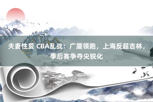 夫妻性爱 CBA乱战：广厦领跑，上海反超吉林，季后赛争夺尖锐化