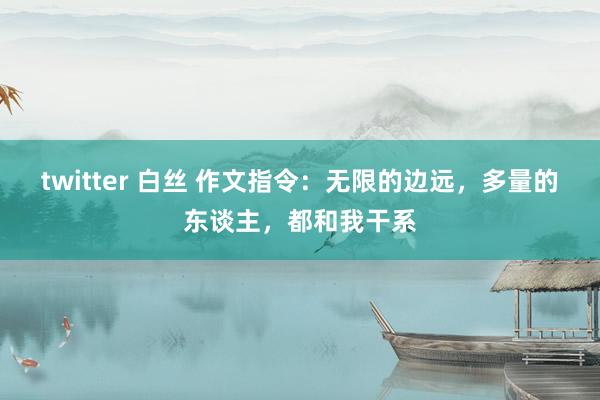 twitter 白丝 作文指令：无限的边远，多量的东谈主，都和我干系