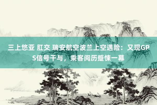 三上悠亚 肛交 瑞安航空波兰上空遇险：又现GPS信号干与，乘客阅历蹙悚一幕