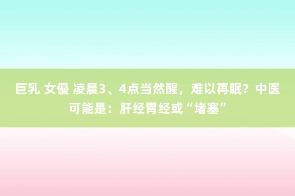 巨乳 女優 凌晨3、4点当然醒，难以再眠？中医可能是：肝经胃经或“堵塞”